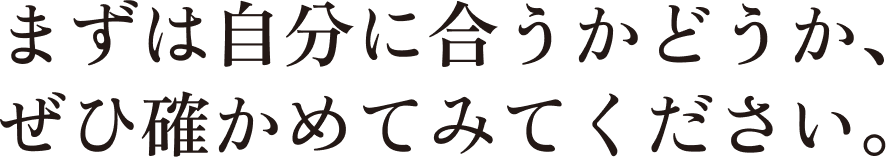 まずは自分に合うかどうか、ぜひ確かめてみてください