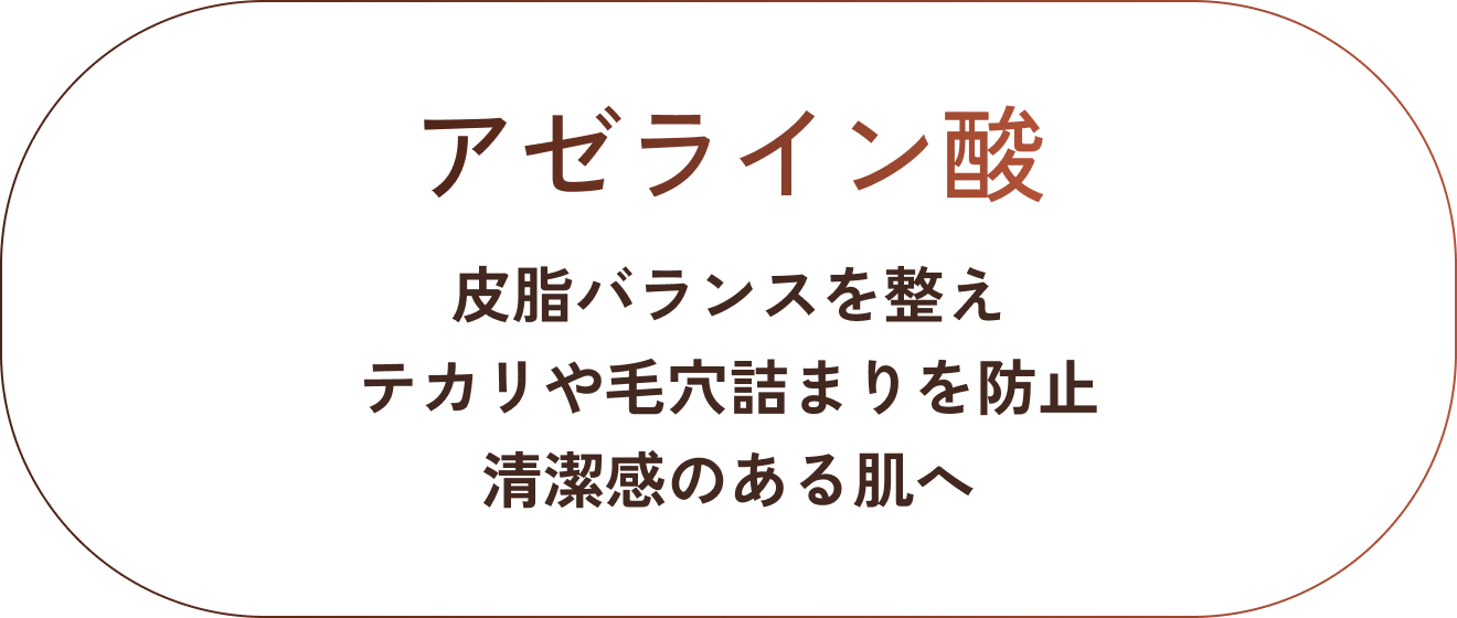 アゼライン酸。皮脂バランスを整え、テカリや毛穴詰まりを防止。清潔感のある肌へ